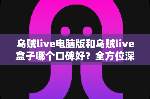 乌贼live电脑版和乌贼live盒子哪个口碑好？全方位深度对比评测，帮你选对适合自己的版本