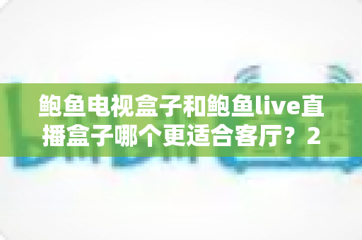鲍鱼电视盒子和鲍鱼live直播盒子哪个更适合客厅?2025年家庭影音设备选购全攻略 鲍鱼电视盒子和鲍鱼live直播盒子哪个更适合客厅?2025年家庭影音设备选购全攻略
