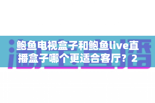 鲍鱼电视盒子和鲍鱼live直播盒子哪个更适合客厅?2025年家庭影音设备选购全攻略 鲍鱼电视盒子和鲍鱼live直播盒子哪个更适合客厅?2025年家庭影音设备选购全攻略