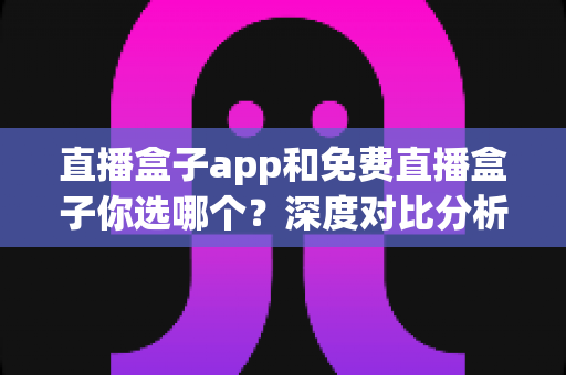 直播盒子app和免费直播盒子你选哪个?深度对比分析与实用选择指南 直播盒子app和免费直播盒子你选哪个?深度对比分析与实用选择指南