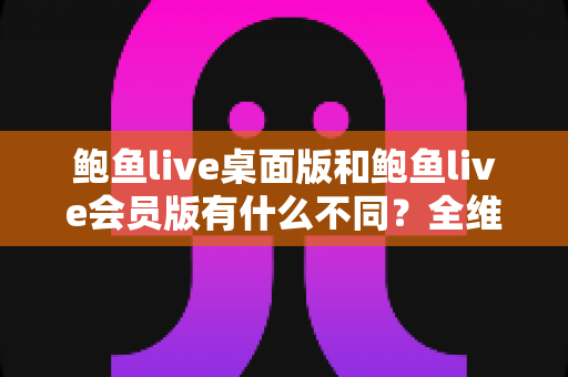鲍鱼live桌面版和鲍鱼live会员版有什么不同？全维度深度对比解析，帮你选对版本不花冤枉钱