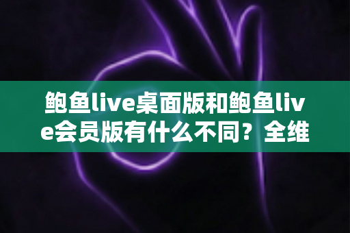 鲍鱼live桌面版和鲍鱼live会员版有什么不同？全维度深度对比解析，帮你选对版本不花冤枉钱