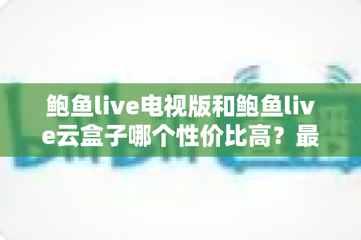 鲍鱼live电视版和鲍鱼live云盒子哪个性价比高？最全对比评测与避坑选购指南