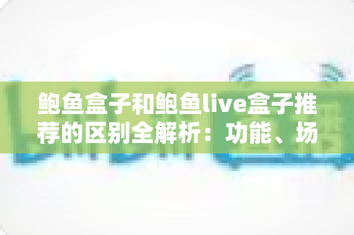 鲍鱼盒子和鲍鱼live盒子推荐的区别全解析:功能、场景与选购一站式指南 鲍鱼盒子和鲍鱼live盒子推荐的区别全解析:功能、场景与选购一站式指南