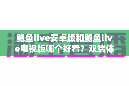 鲍鱼live安卓版和鲍鱼live电视版哪个好看？双端体验全面对比，帮你找到最舒适的观看方式