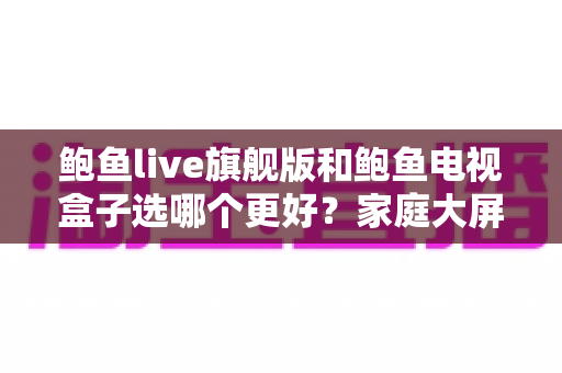鲍鱼live旗舰版和鲍鱼电视盒子选哪个更好?家庭大屏观影一站式选购指南 鲍鱼live旗舰版和鲍鱼电视盒子选哪个更好?家庭大屏观影一站式选购指南