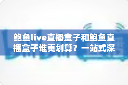 鲍鱼live直播盒子和鲍鱼直播盒子谁更划算？一站式深度对比助你省钱选购
