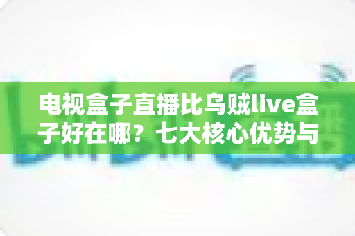 电视盒子直播比乌贼live盒子好在哪?七大核心优势与选购全攻略 电视盒子直播比乌贼live盒子好在哪?七大核心优势与选购全攻略