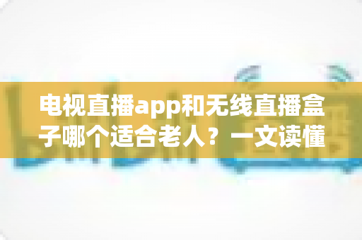 电视直播app和无线直播盒子哪个适合老人？一文读懂老年家庭选购指南