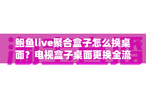 鲍鱼live聚合盒子怎么换桌面？电视盒子桌面更换全流程实用指南
