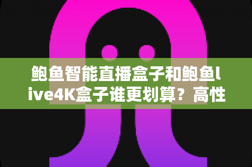 鲍鱼智能直播盒子和鲍鱼live4K盒子谁更划算？高性价比直播盒子选购深度评测指南