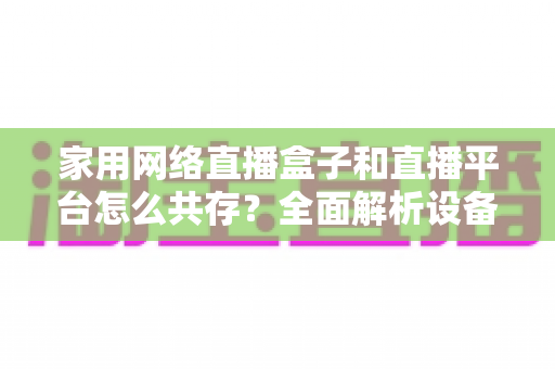 家用网络直播盒子和直播平台怎么共存?全面解析设备与平台的双赢共生之道 家用网络直播盒子和直播平台怎么共存?全面解析设备与平台的双赢共生之道