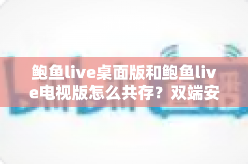 鲍鱼live桌面版和鲍鱼live电视版怎么共存?双端安装与使用全攻略 鲍鱼live桌面版和鲍鱼live电视版怎么共存?双端安装与使用全攻略