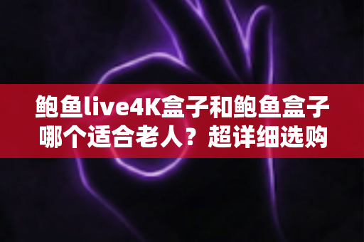 鲍鱼live4K盒子和鲍鱼盒子哪个适合老人？超详细选购对比指南，帮爸妈选对不踩坑