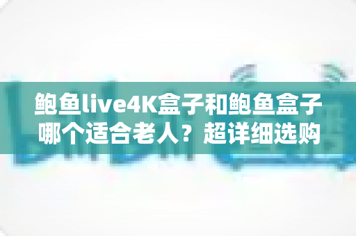 鲍鱼live4K盒子和鲍鱼盒子哪个适合老人？超详细选购对比指南，帮爸妈选对不踩坑