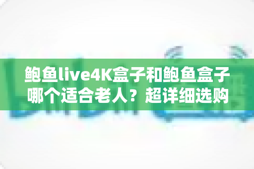 鲍鱼live4K盒子和鲍鱼盒子哪个适合老人？超详细选购对比指南，帮爸妈选对不踩坑