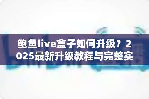鲍鱼live盒子如何升级?2025最新升级教程与完整实用指南全解析 鲍鱼live盒子如何升级?2025最新升级教程与完整实用指南全解析