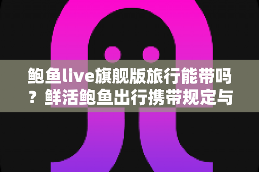 鲍鱼live旗舰版旅行能带吗?鲜活鲍鱼出行携带规定与实用攻略全解析 鲍鱼live旗舰版旅行能带吗?鲜活鲍鱼出行携带规定与实用攻略全解析