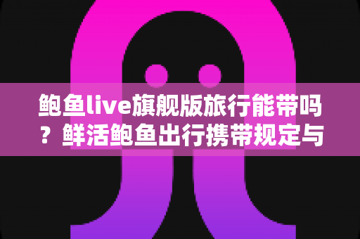 鲍鱼live旗舰版旅行能带吗?鲜活鲍鱼出行携带规定与实用攻略全解析 鲍鱼live旗舰版旅行能带吗?鲜活鲍鱼出行携带规定与实用攻略全解析
