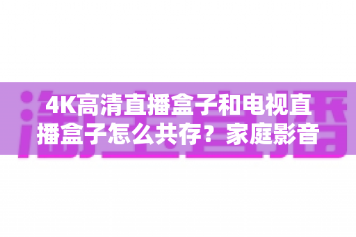 4K高清直播盒子和电视直播盒子怎么共存?家庭影音双设备兼容全攻略 4K高清直播盒子和电视直播盒子怎么共存?家庭影音双设备兼容全攻略