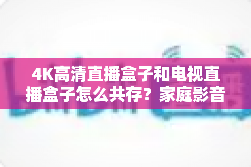 4K高清直播盒子和电视直播盒子怎么共存?家庭影音双设备兼容全攻略 4K高清直播盒子和电视直播盒子怎么共存?家庭影音双设备兼容全攻略