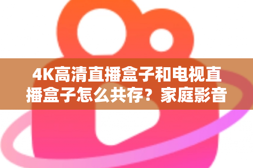 4K高清直播盒子和电视直播盒子怎么共存？家庭影音双设备兼容全攻略