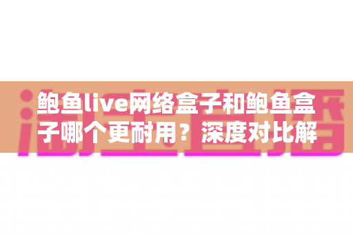 鲍鱼live网络盒子和鲍鱼盒子哪个更耐用？深度对比解析与选购避坑指南