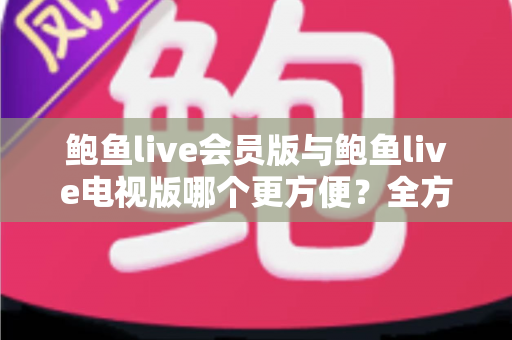 鲍鱼live会员版与鲍鱼live电视版哪个更方便？全方位深度对比，助你一次选对最适合的版本