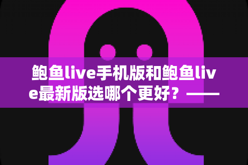 鲍鱼live手机版和鲍鱼live最新版选哪个更好？——2025年最全版本对比测评与实用选择指南