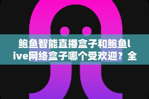 鲍鱼智能直播盒子和鲍鱼live网络盒子哪个受欢迎?全面对比与实用选购指南 鲍鱼智能直播盒子和鲍鱼live网络盒子哪个受欢迎?全面对比与实用选购指南