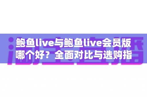 鲍鱼live与鲍鱼live会员版哪个好？全面对比与选购指南一次看懂