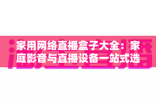家用网络直播盒子大全:家庭影音与直播设备一站式选购指南 家用网络直播盒子大全:家庭影音与直播设备一站式选购指南
