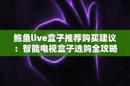 鲍鱼live盒子推荐购买建议：智能电视盒子选购全攻略与避坑指南