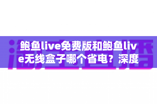 鲍鱼live免费版和鲍鱼live无线盒子哪个省电?深度功耗对比与省电选购全攻略 鲍鱼live免费版和鲍鱼live无线盒子哪个省电?深度功耗对比与省电选购全攻略