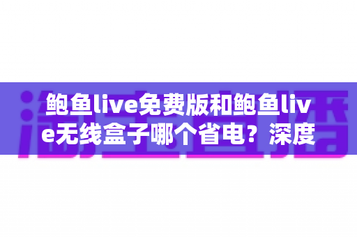 鲍鱼live免费版和鲍鱼live无线盒子哪个省电?深度功耗对比与省电选购全攻略 鲍鱼live免费版和鲍鱼live无线盒子哪个省电?深度功耗对比与省电选购全攻略