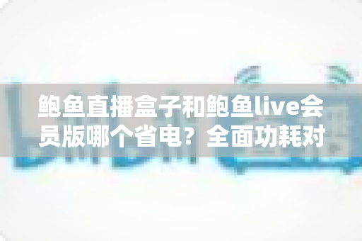鲍鱼直播盒子和鲍鱼live会员版哪个省电？全面功耗对比与省电指南一文读懂