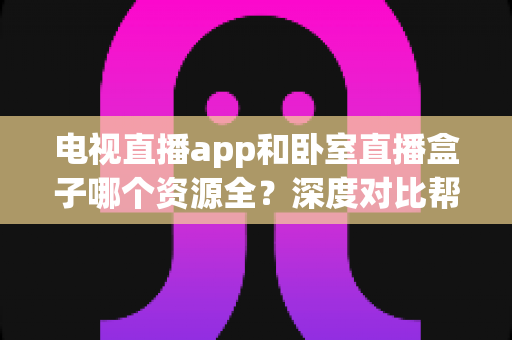 电视直播app和卧室直播盒子哪个资源全?深度对比帮你找到最佳观影方案 电视直播app和卧室直播盒子哪个资源全?深度对比帮你找到最佳观影方案