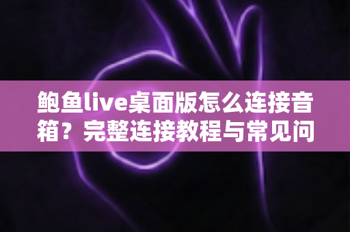 鲍鱼live桌面版怎么连接音箱？完整连接教程与常见问题一次讲清