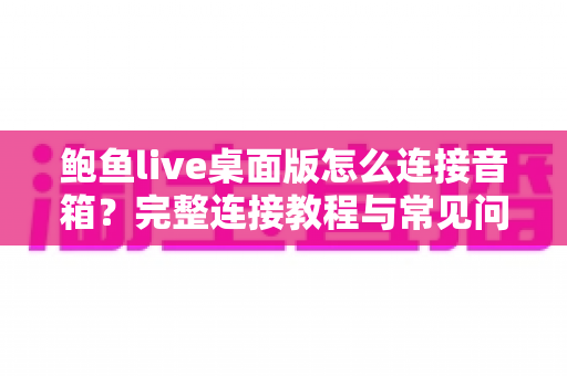 鲍鱼live桌面版怎么连接音箱？完整连接教程与常见问题一次讲清