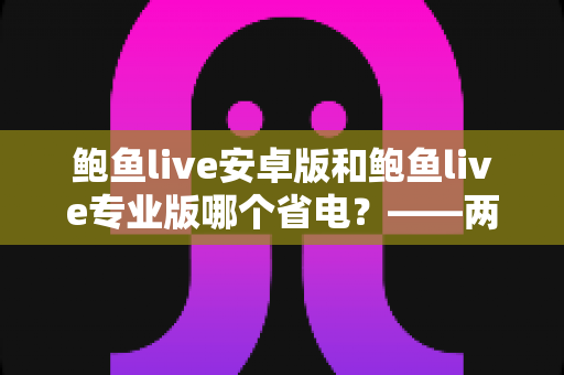鲍鱼live安卓版和鲍鱼live专业版哪个省电?——两大版本耗电对比与实用省电攻略 鲍鱼live安卓版和鲍鱼live专业版哪个省电?——两大版本耗电对比与实用省电攻略