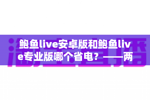 鲍鱼live安卓版和鲍鱼live专业版哪个省电?——两大版本耗电对比与实用省电攻略 鲍鱼live安卓版和鲍鱼live专业版哪个省电?——两大版本耗电对比与实用省电攻略