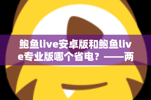 鲍鱼live安卓版和鲍鱼live专业版哪个省电？——两大版本耗电对比与实用省电攻略