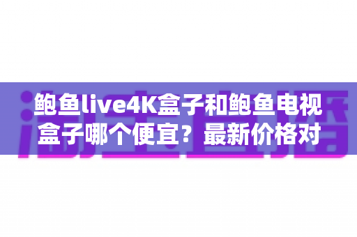 鲍鱼live4K盒子和鲍鱼电视盒子哪个便宜?最新价格对比与高性价比选购全攻略 鲍鱼live4K盒子和鲍鱼电视盒子哪个便宜?最新价格对比与高性价比选购全攻略