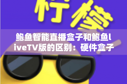 鲍鱼智能直播盒子和鲍鱼liveTV版的区别：硬件盒子与电视软件版全方位深度对比指南