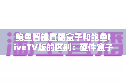 鲍鱼智能直播盒子和鲍鱼liveTV版的区别：硬件盒子与电视软件版全方位深度对比指南