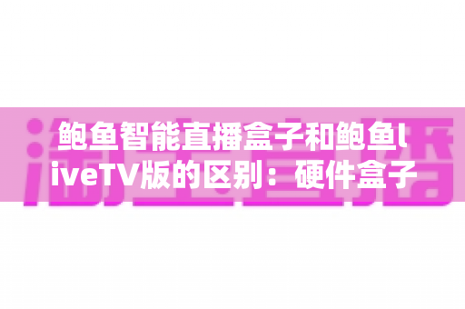 鲍鱼智能直播盒子和鲍鱼liveTV版的区别：硬件盒子与电视软件版全方位深度对比指南