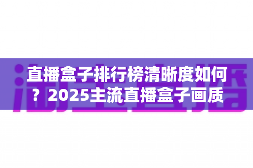 直播盒子排行榜清晰度如何?2025主流直播盒子画质深度评测与选购避坑指南 直播盒子排行榜清晰度如何?2025主流直播盒子画质深度评测与选购避坑指南