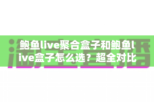 鲍鱼live聚合盒子和鲍鱼live盒子怎么选？超全对比指南助你告别选择困难