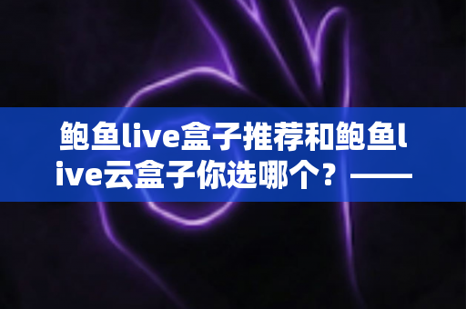 鲍鱼live盒子推荐和鲍鱼live云盒子你选哪个？——2025年最新电视盒子深度对比与选购全攻略