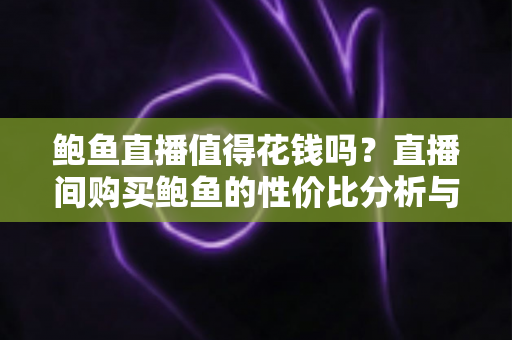 鲍鱼直播值得花钱吗？直播间购买鲍鱼的性价比分析与实用避坑指南